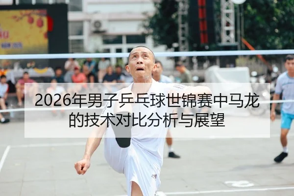 2026年男子乒乓球世锦赛中马龙的技术对比分析与展望